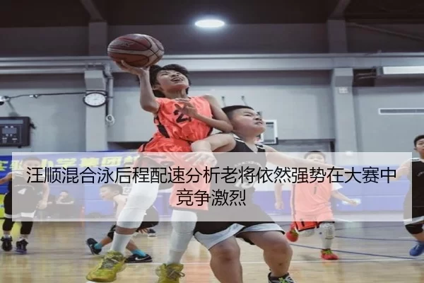 汪顺混合泳后程配速分析老将依然强势在大赛中竞争激烈