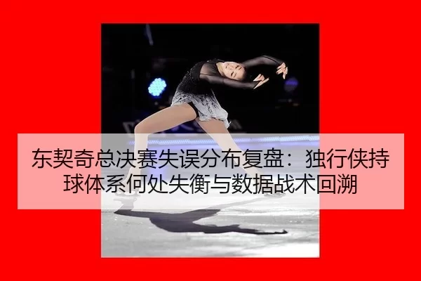 东契奇总决赛失误分布复盘：独行侠持球体系何处失衡与数据战术回溯