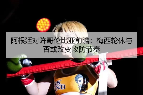 阿根廷对阵哥伦比亚前瞻：梅西轮休与否或改变攻防节奏